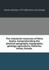 The industrial resources of Nova Scotia. Comprehending the physical geography, topography, geology, agriculture, fisheries, mines, forests