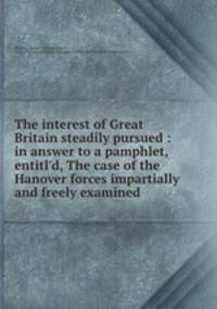The interest of Great Britain steadily pursued : in answer to a pamphlet, entitl
