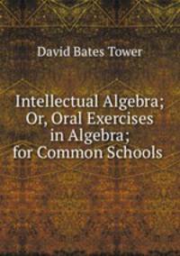 Intellectual Algebra; Or, Oral Exercises in Algebra; for Common Schools .