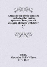 A treatise on febrile diseases : including the various species of fever, and all diseases attended with fever. v.1