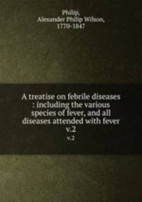 A treatise on febrile diseases : including the various species of fever, and all diseases attended with fever. v.2