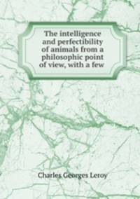 The intelligence and perfectibility of animals from a philosophic point of view, with a few .