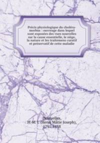 Precis physiologique du cholera-morbus : ouvreage dans lequel sont exposees des vues nouvelles sur la cause essentielle, le siege, la nature et les traitemens curatif et preservatif de cette maladie