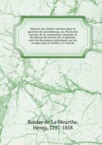 Histoire du cholera-morbus dans le quartier du Luxembourg, ou, Precis des travaux de la commission sanitaire et du bureau de secours de ce quartier, suivi de documens statistiques sur les ravages que la cholera y a exerces