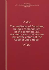 The institutes of Cape law; being a compendium of the common law, decided cases, and statute law of the colony of the Cape of Good Hope