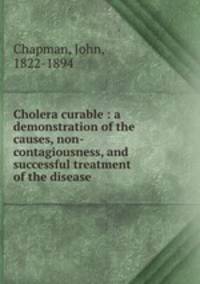 Cholera curable : a demonstration of the causes, non-contagiousness, and successful treatment of the disease