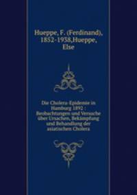 Die Cholera-Epidemie in Hamburg 1892 : Beobachtungen und Versuche uber Ursachen, Bekampfung und Behandlung der asiatischen Cholera