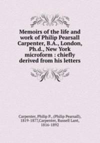 Memoirs of the life and work of Philip Pearsall Carpenter, B.A., London, Ph.d., New York microform : chiefly derived from his letters