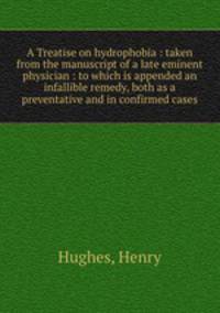 A Treatise on hydrophobia : taken from the manuscript of a late eminent physician : to which is appended an infallible remedy, both as a preventative and in confirmed cases