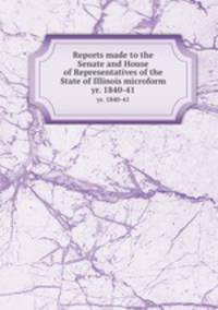 Reports made to the Senate and House of Representatives of the State of Illinois microform. yr. 1840-41