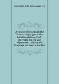 A course of lessons in the French language on the Robertsonian method : intended for the use of persons studying the language without a teacher