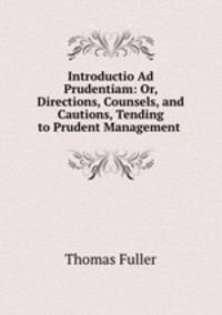 Introductio Ad Prudentiam: Or, Directions, Counsels, and Cautions, Tending to Prudent Management .