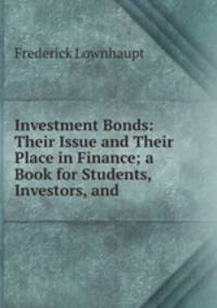 Investment Bonds: Their Issue and Their Place in Finance; a Book for Students, Investors, and .