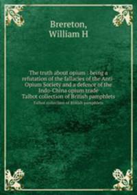 The truth about opium : being a refutation of the fallacies of the Anti-Opium Society and a defence of the Indo-China opium trade. Talbot collection of British pamphlets