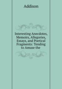 Interesting Anecdotes, Memoirs, Allegories, Essays, and Poetical Fragments: Tending to Amuse the .