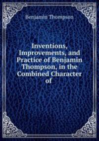Inventions, Improvements, and Practice of Benjamin Thompson, in the Combined Character of .