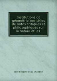 Institutions de geometrie, enrichies de notes critiques et philosophiques sur la nature et les .