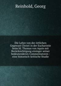 Die Lehre von der ortlichen Gegewart Christi in der Eucharistie beim hl. Thomas von Aquin mit Berucksichtigung eininger seiner bedeutenderen Commentatoren : eine historisch-kritische Studie