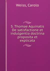 S. Thomae Aquinatis De satisfactione et indulgentia doctrina proposita et explicata