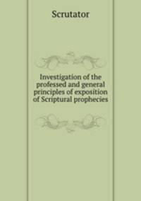 Investigation of the professed and general principles of exposition of Scriptural prophecies .