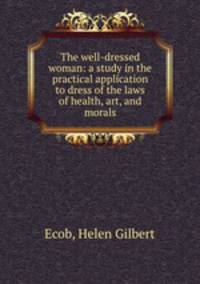 The well-dressed woman: a study in the practical application to dress of the laws of health, art, and morals