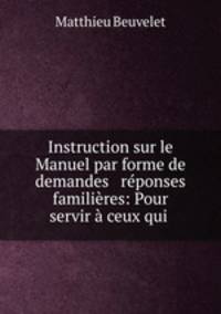 Instruction sur le Manuel par forme de demandes & reponses familieres: Pour servir a ceux qui .