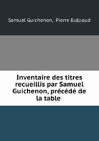 Inventaire des titres recueillis par Samuel Guichenon, precede de la table .