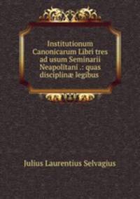 Institutionum Canonicarum Libri tres ad usum Seminarii Neapolitani .: quas disciplin? legibus .