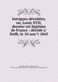 Intrigues de?voile?es, ou, Louis XVII, dernier roi le?gitime de France : de?ce?de? a? Delft, le 10 aou?t 1845
