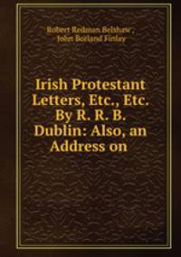 Irish Protestant Letters, Etc., Etc. By R. R. B. Dublin: Also, an Address on .
