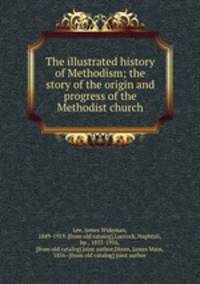 The illustrated history of Methodism; the story of the origin and progress of the Methodist church