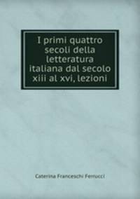 I primi quattro secoli della letteratura italiana dal secolo xiii al xvi, lezioni