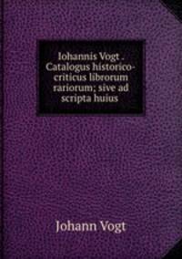 Iohannis Vogt . Catalogus historico-criticus librorum rariorum; sive ad scripta huius .