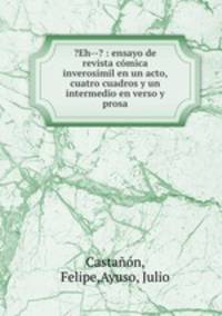 ?Eh--? : ensayo de revista comica inverosimil en un acto, cuatro cuadros y un intermedio en verso y prosa