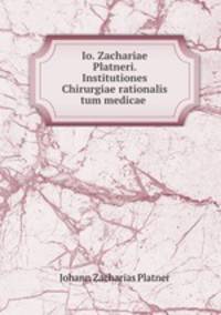 Io. Zachariae Platneri. Institutiones Chirurgiae rationalis tum medicae .