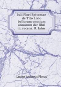 Iuli Flori Epitomae de Tito Livio bellorum omnium annorum dcc libri ii, recens. O. Iahn