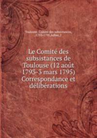 Le Comite des subsistances de Toulouse (12 aout 1793-3 mars 1795) Correspondance et deliberations