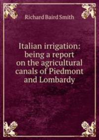 Italian irrigation: being a report on the agricultural canals of Piedmont and Lombardy