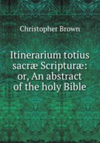 Itinerarium totius sacr? Scriptur?: or, An abstract of the holy Bible
