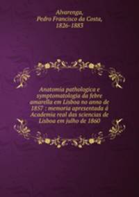 Anatomia pathologica e symptomatologia da febre amarella em Lisboa no anno de 1857 : memoria apresentada a Academia real das sciencias de Lisboa em julho de 1860