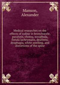 Medical researches on the effects of iodine in bronchocele, paralysis, chorea, scrophula, fistula lachrymalis, deafness, dysphagia, white swelling, and distortions of the spine