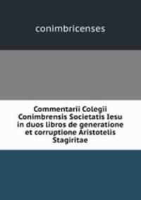 Commentarii Colegii Conimbrensis Societatis Iesu in duos libros de generatione et corruptione Aristotelis Stagiritae