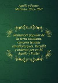 Romancer popular de la terra catalana, cancons feudals cavalleresques. Recullit y ordenat per en M. Aguilo y Fuster