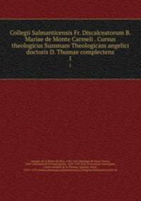 Collegii Salmanticensis Fr. Discalceatorum B. Mariae de Monte Carmeli . Cursus theologicus Summam Theologicam angelici doctoris D. Thomae complectens. 1