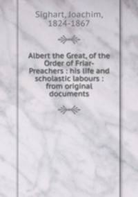 Albert the Great, of the Order of Friar-Preachers : his life and scholastic labours : from original documents