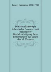 Die Moraltheologie Alberts des Grossen : mit besonderer Berucksichtigung ihrer Beziehungen zur Lehre des hl. Thomas