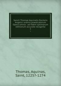 Sancti Thomae Aquinatis Doctoris Angelici ordinis praedicatorum Opera omnia : ad fidem optimarum editionum accurate recognita. 1