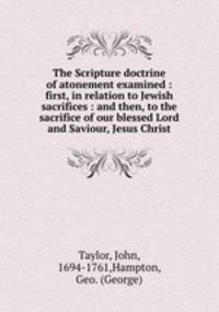 The Scripture doctrine of atonement examined : first, in relation to Jewish sacrifices : and then, to the sacrifice of our blessed Lord and Saviour, Jesus Christ
