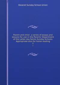 Parent and child : a series of essays and lessons for use in the Parents` Department of the Latter-day Saints Sunday Schools. Appropriate also for home reading. 1