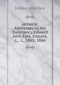 Jamaica: Addresses to His Excellency Edward John Eyre, Esquire, &c., &c., 1865, 1866